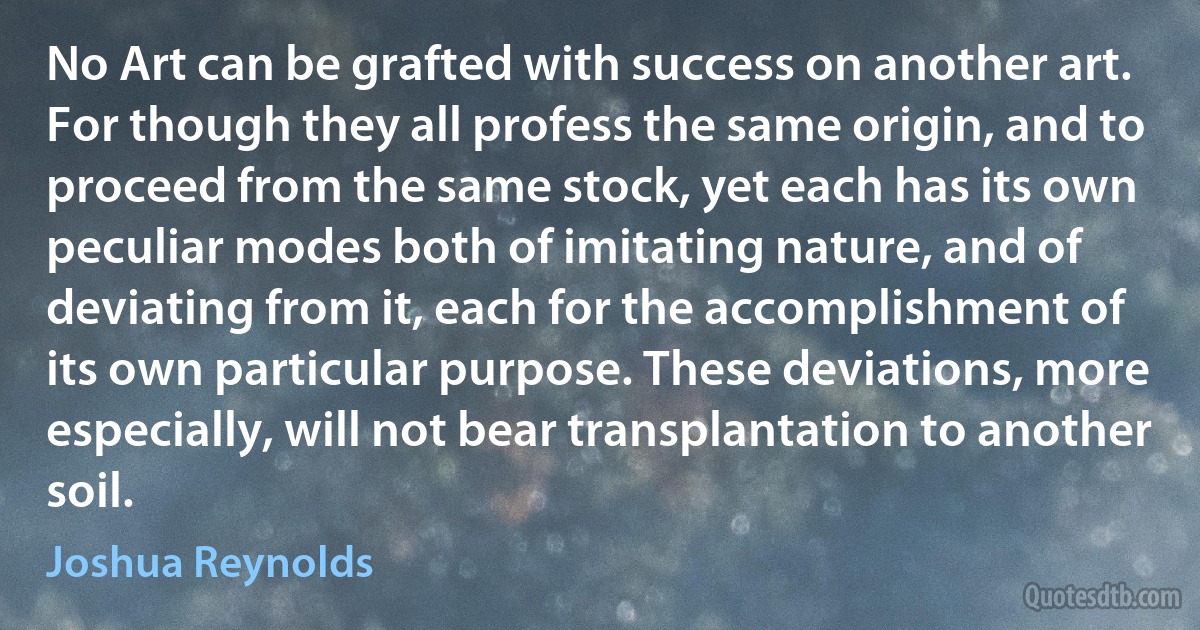 No Art can be grafted with success on another art. For though they all profess the same origin, and to proceed from the same stock, yet each has its own peculiar modes both of imitating nature, and of deviating from it, each for the accomplishment of its own particular purpose. These deviations, more especially, will not bear transplantation to another soil. (Joshua Reynolds)