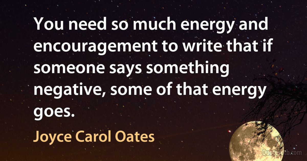 You need so much energy and encouragement to write that if someone says something negative, some of that energy goes. (Joyce Carol Oates)