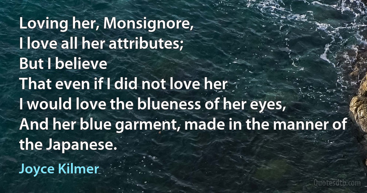 Loving her, Monsignore,
I love all her attributes;
But I believe
That even if I did not love her
I would love the blueness of her eyes,
And her blue garment, made in the manner of the Japanese. (Joyce Kilmer)