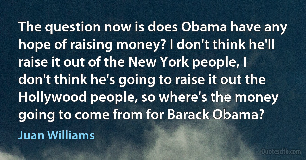 The question now is does Obama have any hope of raising money? I don't think he'll raise it out of the New York people, I don't think he's going to raise it out the Hollywood people, so where's the money going to come from for Barack Obama? (Juan Williams)