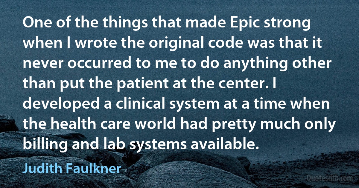 One of the things that made Epic strong when I wrote the original code was that it never occurred to me to do anything other than put the patient at the center. I developed a clinical system at a time when the health care world had pretty much only billing and lab systems available. (Judith Faulkner)