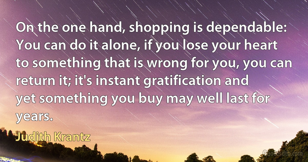 On the one hand, shopping is dependable: You can do it alone, if you lose your heart to something that is wrong for you, you can return it; it's instant gratification and yet something you buy may well last for years. (Judith Krantz)