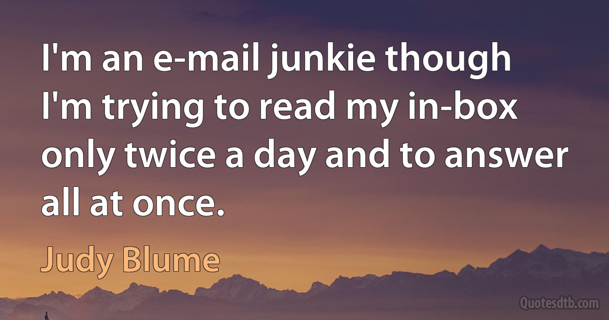 I'm an e-mail junkie though I'm trying to read my in-box only twice a day and to answer all at once. (Judy Blume)