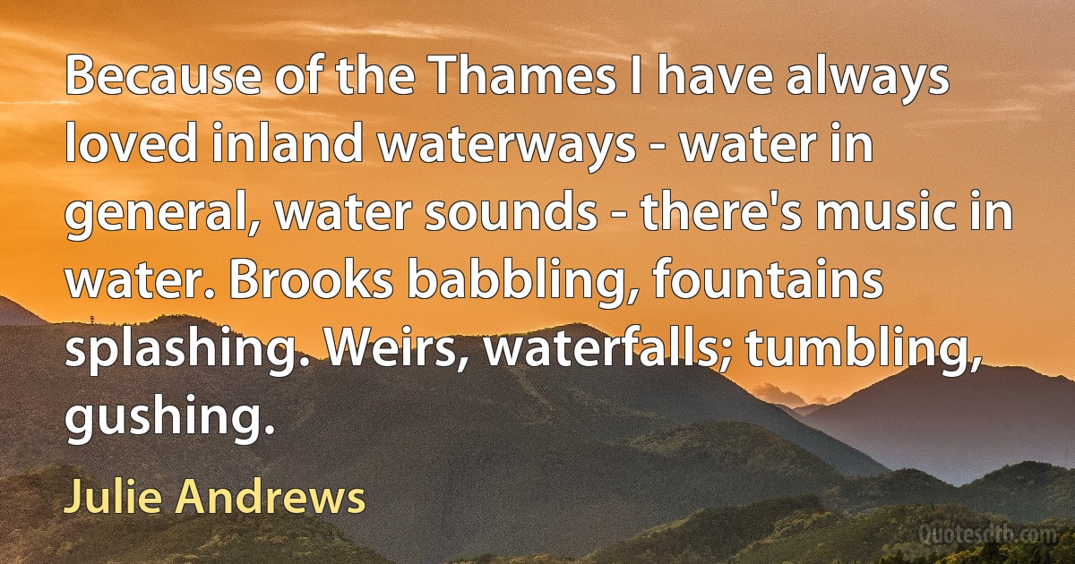 Because of the Thames I have always loved inland waterways - water in general, water sounds - there's music in water. Brooks babbling, fountains splashing. Weirs, waterfalls; tumbling, gushing. (Julie Andrews)