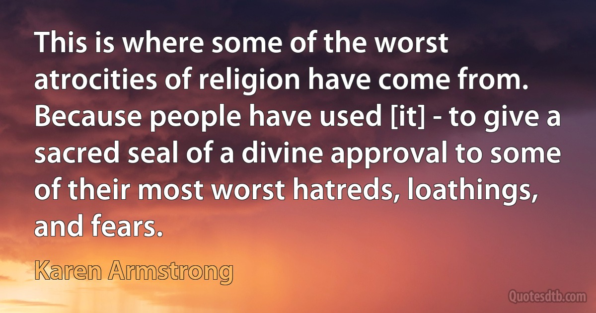 This is where some of the worst atrocities of religion have come from. Because people have used [it] - to give a sacred seal of a divine approval to some of their most worst hatreds, loathings, and fears. (Karen Armstrong)