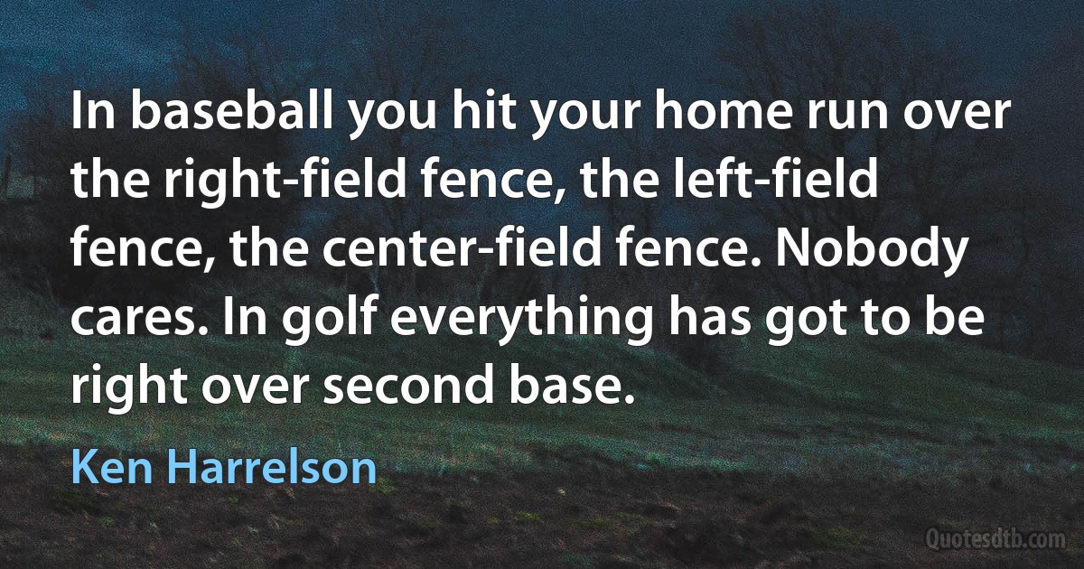 In baseball you hit your home run over the right-field fence, the left-field fence, the center-field fence. Nobody cares. In golf everything has got to be right over second base. (Ken Harrelson)