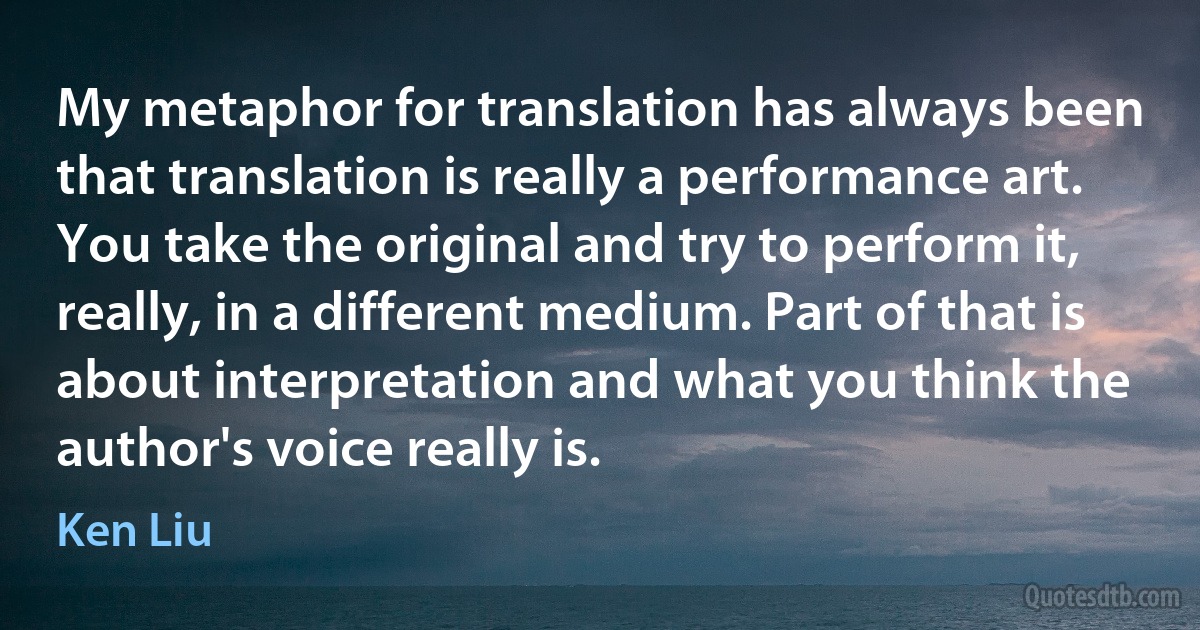 My metaphor for translation has always been that translation is really a performance art. You take the original and try to perform it, really, in a different medium. Part of that is about interpretation and what you think the author's voice really is. (Ken Liu)