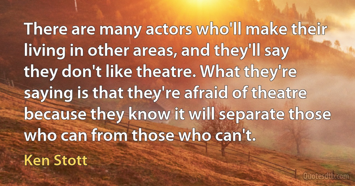 There are many actors who'll make their living in other areas, and they'll say they don't like theatre. What they're saying is that they're afraid of theatre because they know it will separate those who can from those who can't. (Ken Stott)