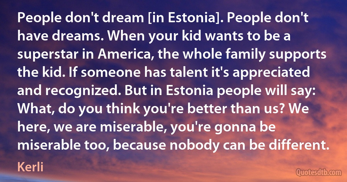 People don't dream [in Estonia]. People don't have dreams. When your kid wants to be a superstar in America, the whole family supports the kid. If someone has talent it's appreciated and recognized. But in Estonia people will say: What, do you think you're better than us? We here, we are miserable, you're gonna be miserable too, because nobody can be different. (Kerli)