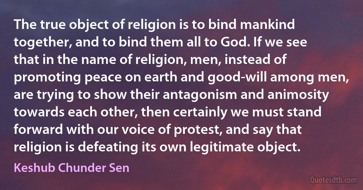 The true object of religion is to bind mankind together, and to bind them all to God. If we see that in the name of religion, men, instead of promoting peace on earth and good-will among men, are trying to show their antagonism and animosity towards each other, then certainly we must stand forward with our voice of protest, and say that religion is defeating its own legitimate object. (Keshub Chunder Sen)