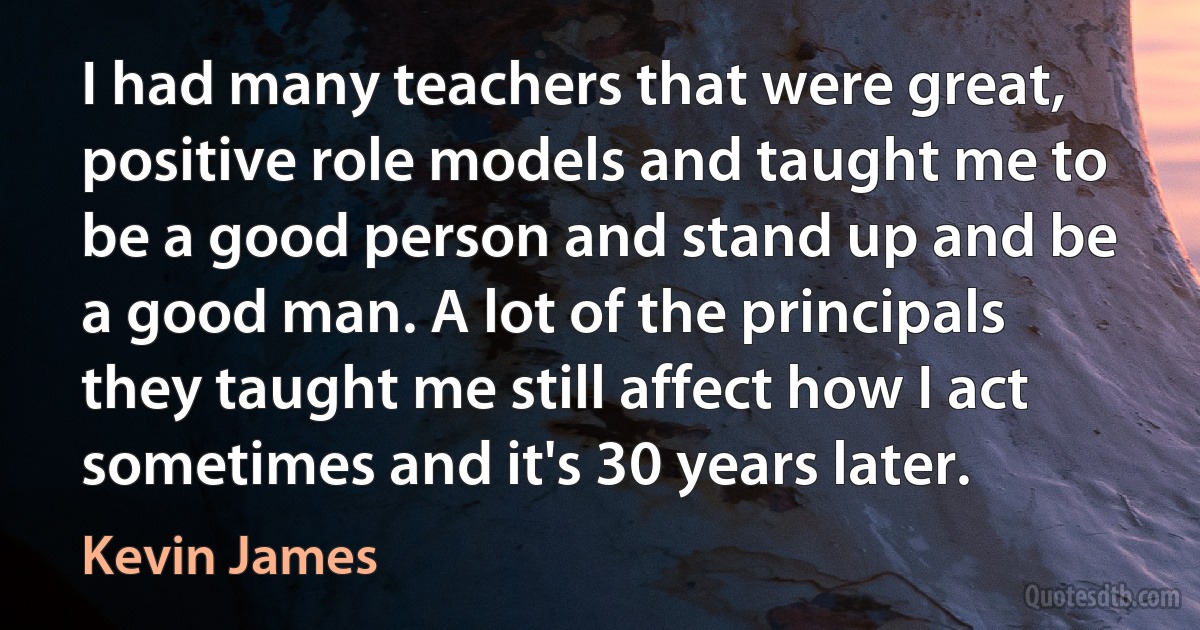 I had many teachers that were great, positive role models and taught me to be a good person and stand up and be a good man. A lot of the principals they taught me still affect how I act sometimes and it's 30 years later. (Kevin James)