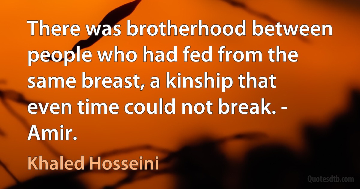 There was brotherhood between people who had fed from the same breast, a kinship that even time could not break. - Amir. (Khaled Hosseini)