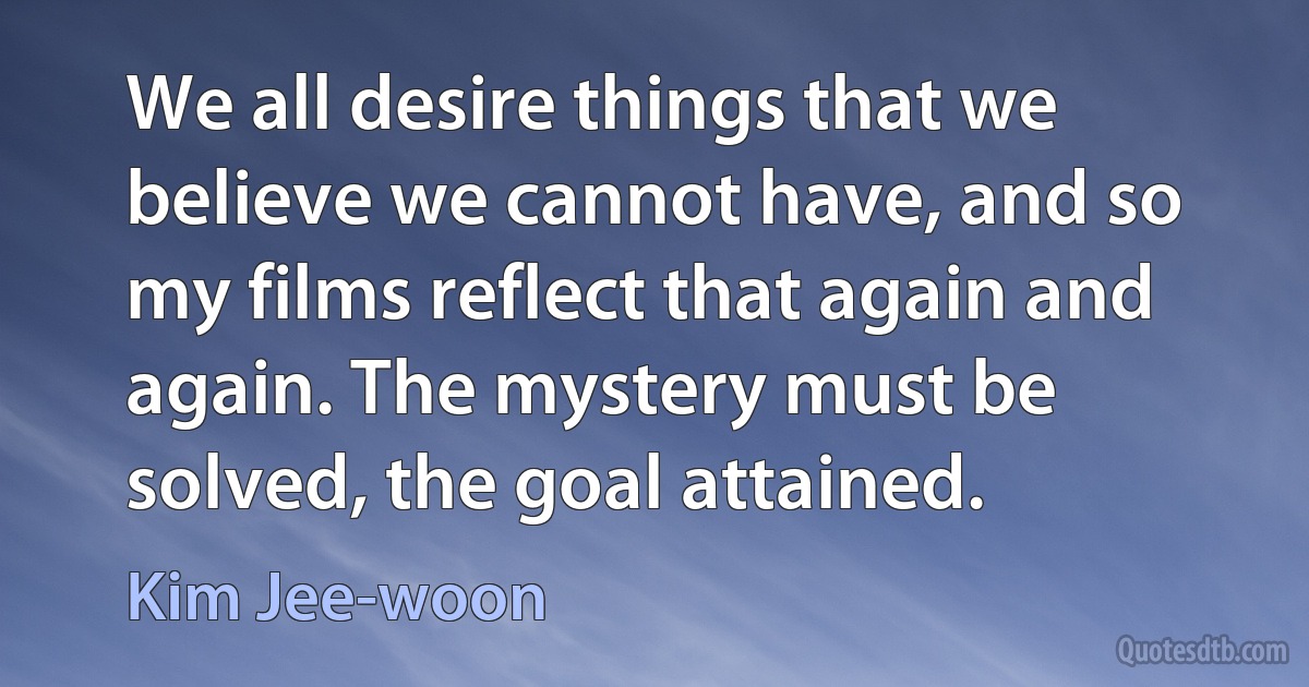 We all desire things that we believe we cannot have, and so my films reflect that again and again. The mystery must be solved, the goal attained. (Kim Jee-woon)