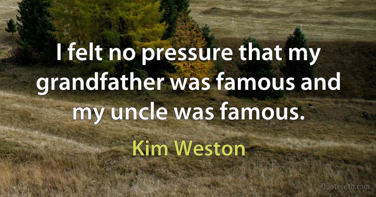 I felt no pressure that my grandfather was famous and my uncle was famous. (Kim Weston)