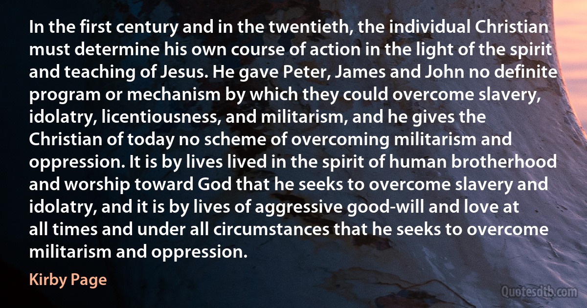 In the first century and in the twentieth, the individual Christian must determine his own course of action in the light of the spirit and teaching of Jesus. He gave Peter, James and John no definite program or mechanism by which they could overcome slavery, idolatry, licentiousness, and militarism, and he gives the Christian of today no scheme of overcoming militarism and oppression. It is by lives lived in the spirit of human brotherhood and worship toward God that he seeks to overcome slavery and idolatry, and it is by lives of aggressive good-will and love at all times and under all circumstances that he seeks to overcome militarism and oppression. (Kirby Page)