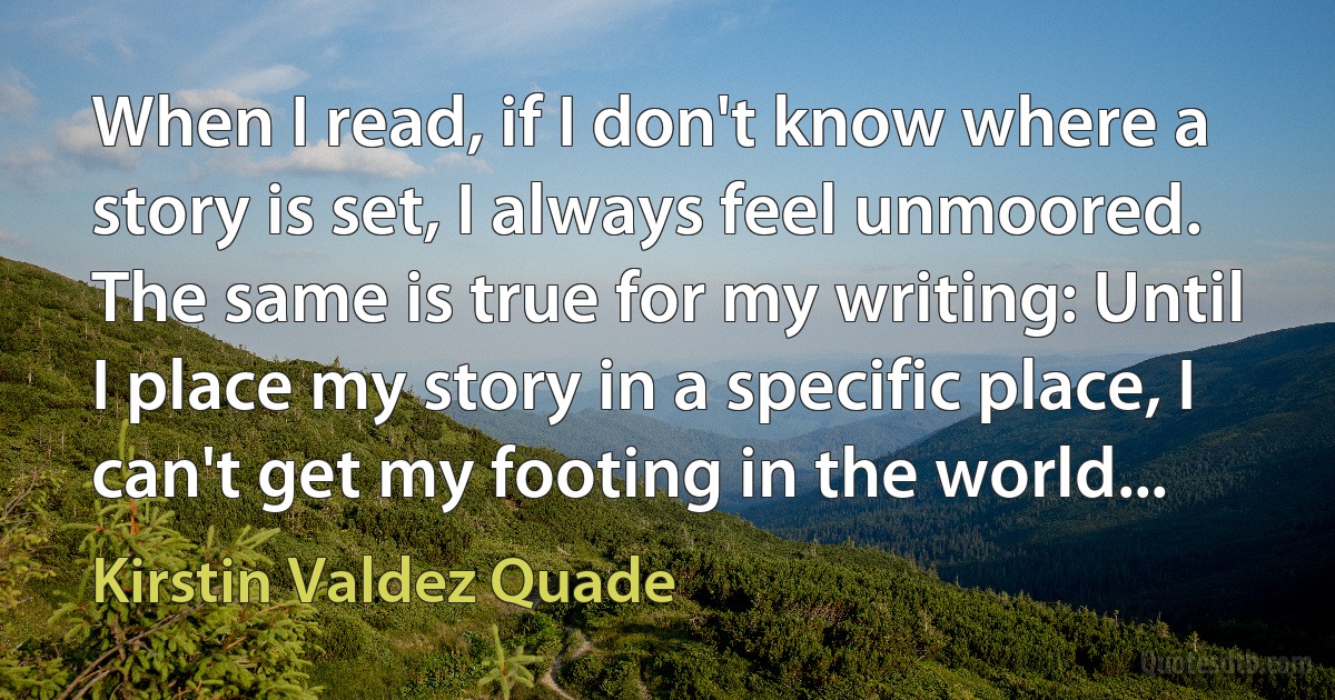 When I read, if I don't know where a story is set, I always feel unmoored. The same is true for my writing: Until I place my story in a specific place, I can't get my footing in the world... (Kirstin Valdez Quade)