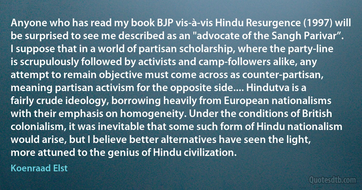 Anyone who has read my book BJP vis-à-vis Hindu Resurgence (1997) will be surprised to see me described as an "advocate of the Sangh Parivar”. I suppose that in a world of partisan scholarship, where the party-line is scrupulously followed by activists and camp-followers alike, any attempt to remain objective must come across as counter-partisan, meaning partisan activism for the opposite side.... Hindutva is a fairly crude ideology, borrowing heavily from European nationalisms with their emphasis on homogeneity. Under the conditions of British colonialism, it was inevitable that some such form of Hindu nationalism would arise, but I believe better alternatives have seen the light, more attuned to the genius of Hindu civilization. (Koenraad Elst)