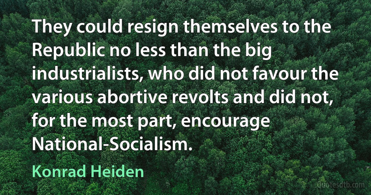 They could resign themselves to the Republic no less than the big industrialists, who did not favour the various abortive revolts and did not, for the most part, encourage National-Socialism. (Konrad Heiden)