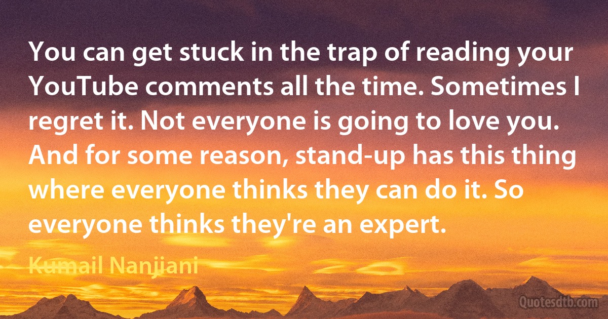 You can get stuck in the trap of reading your YouTube comments all the time. Sometimes I regret it. Not everyone is going to love you. And for some reason, stand-up has this thing where everyone thinks they can do it. So everyone thinks they're an expert. (Kumail Nanjiani)