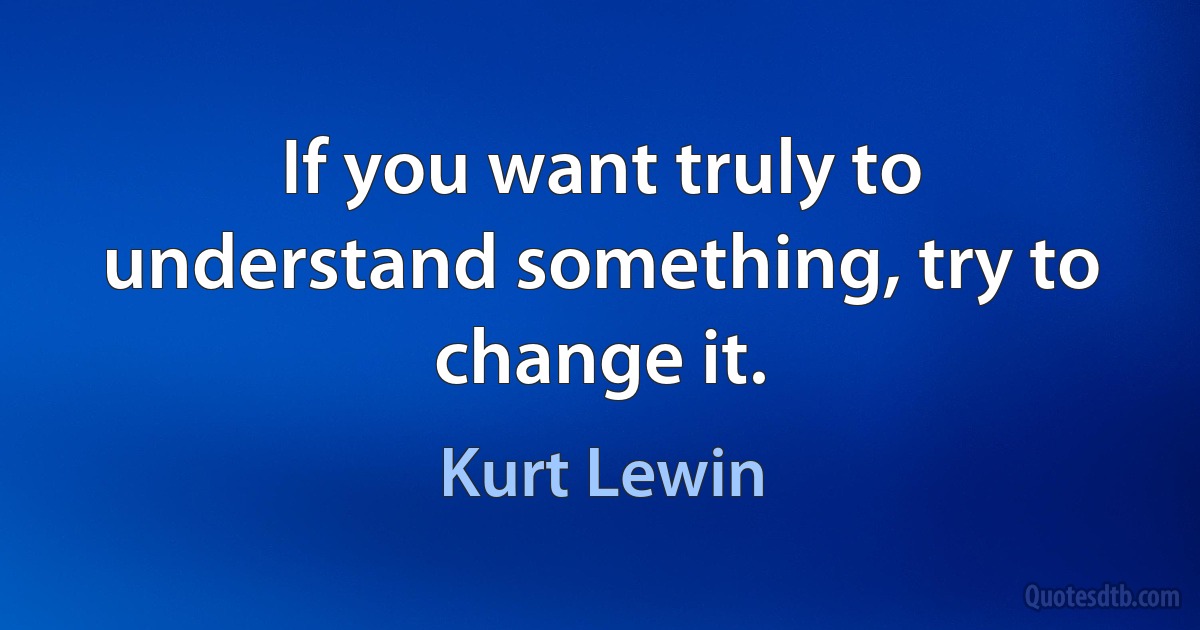 If you want truly to understand something, try to change it. (Kurt Lewin)