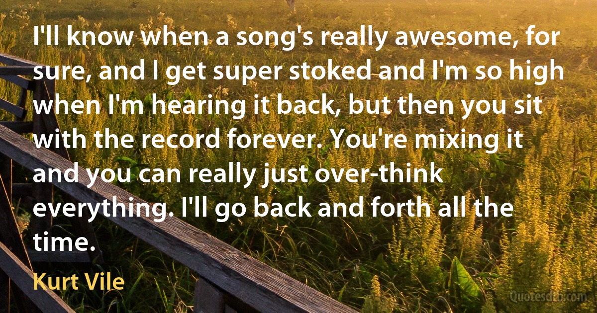 I'll know when a song's really awesome, for sure, and I get super stoked and I'm so high when I'm hearing it back, but then you sit with the record forever. You're mixing it and you can really just over-think everything. I'll go back and forth all the time. (Kurt Vile)