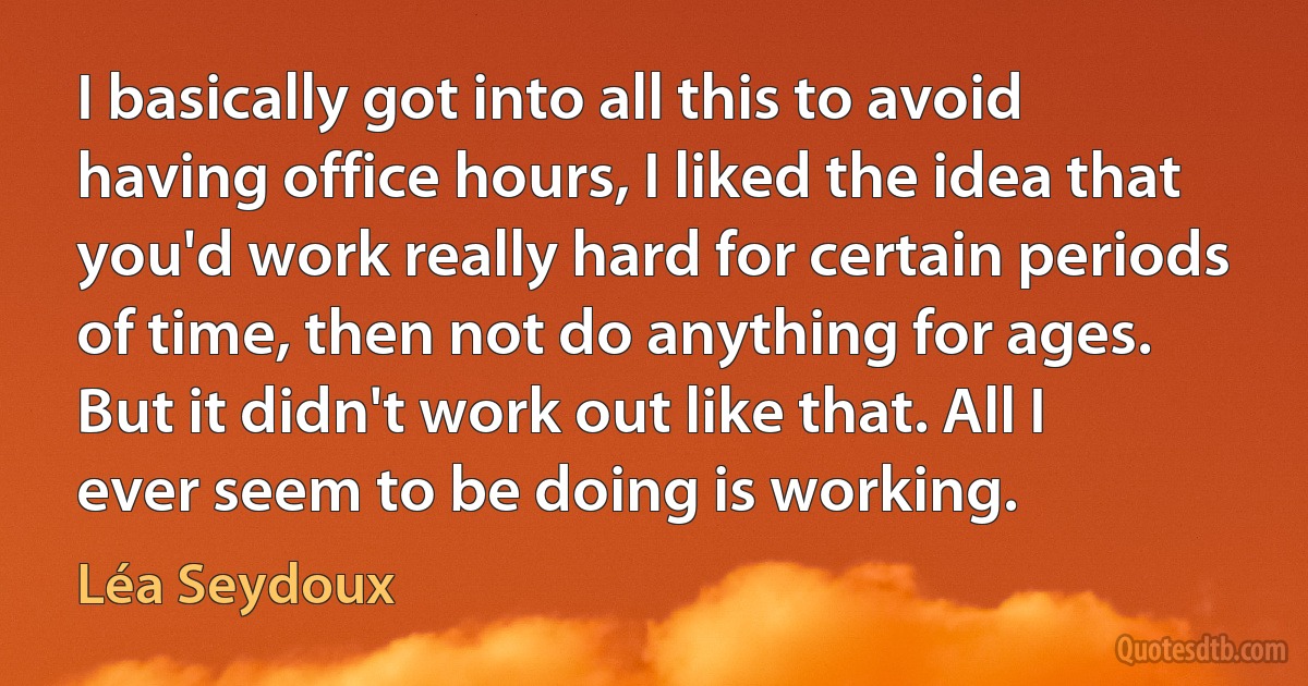 I basically got into all this to avoid having office hours, I liked the idea that you'd work really hard for certain periods of time, then not do anything for ages. But it didn't work out like that. All I ever seem to be doing is working. (Léa Seydoux)