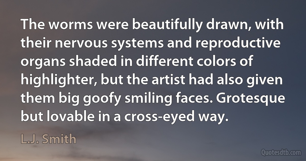 The worms were beautifully drawn, with their nervous systems and reproductive organs shaded in different colors of highlighter, but the artist had also given them big goofy smiling faces. Grotesque but lovable in a cross-eyed way. (L.J. Smith)