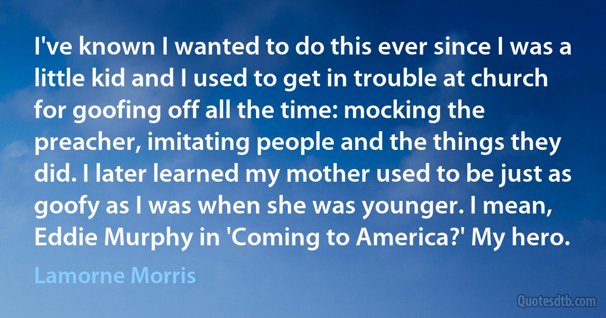 I've known I wanted to do this ever since I was a little kid and I used to get in trouble at church for goofing off all the time: mocking the preacher, imitating people and the things they did. I later learned my mother used to be just as goofy as I was when she was younger. I mean, Eddie Murphy in 'Coming to America?' My hero. (Lamorne Morris)