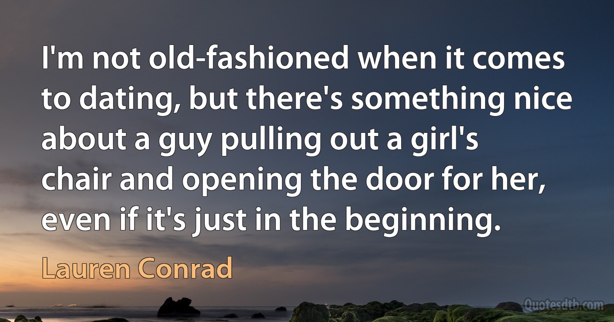 I'm not old-fashioned when it comes to dating, but there's something nice about a guy pulling out a girl's chair and opening the door for her, even if it's just in the beginning. (Lauren Conrad)