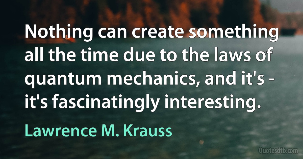 Nothing can create something all the time due to the laws of quantum mechanics, and it's - it's fascinatingly interesting. (Lawrence M. Krauss)