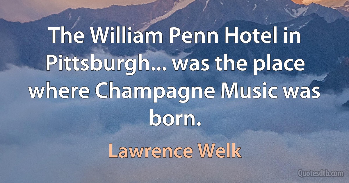 The William Penn Hotel in Pittsburgh... was the place where Champagne Music was born. (Lawrence Welk)