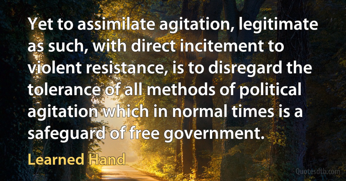 Yet to assimilate agitation, legitimate as such, with direct incitement to violent resistance, is to disregard the tolerance of all methods of political agitation which in normal times is a safeguard of free government. (Learned Hand)