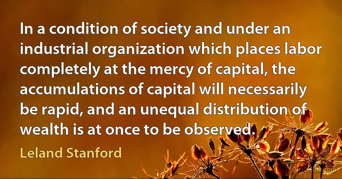 In a condition of society and under an industrial organization which places labor completely at the mercy of capital, the accumulations of capital will necessarily be rapid, and an unequal distribution of wealth is at once to be observed. (Leland Stanford)