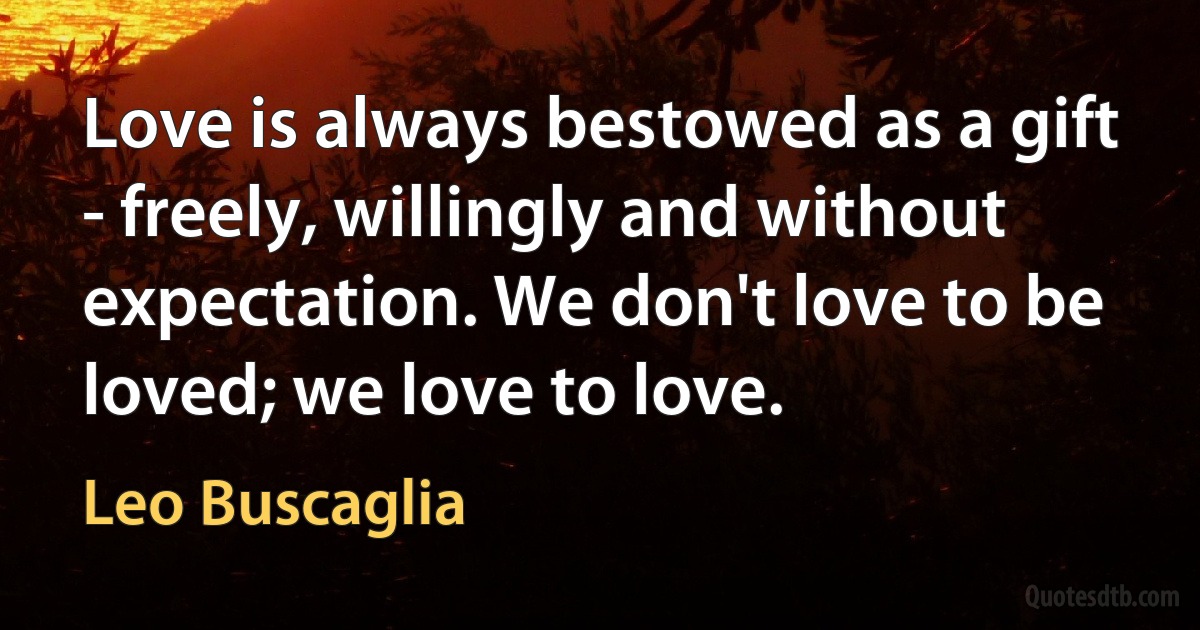 Love is always bestowed as a gift - freely, willingly and without expectation. We don't love to be loved; we love to love. (Leo Buscaglia)