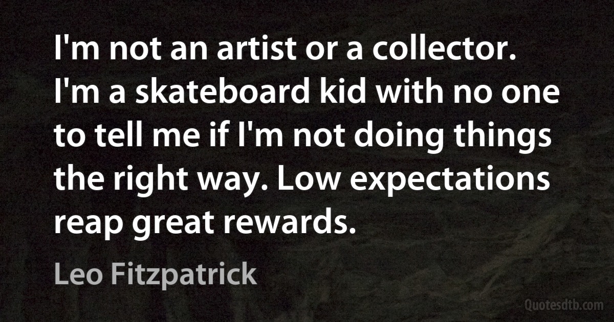 I'm not an artist or a collector. I'm a skateboard kid with no one to tell me if I'm not doing things the right way. Low expectations reap great rewards. (Leo Fitzpatrick)