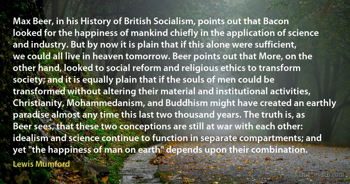 Max Beer, in his History of British Socialism, points out that Bacon looked for the happiness of mankind chiefly in the application of science and industry. But by now it is plain that if this alone were sufficient, we could all live in heaven tomorrow. Beer points out that More, on the other hand, looked to social reform and religious ethics to transform society; and it is equally plain that if the souls of men could be transformed without altering their material and institutional activities, Christianity, Mohammedanism, and Buddhism might have created an earthly paradise almost any time this last two thousand years. The truth is, as Beer sees, that these two conceptions are still at war with each other: idealism and science continue to function in separate compartments; and yet "the happiness of man on earth" depends upon their combination. (Lewis Mumford)