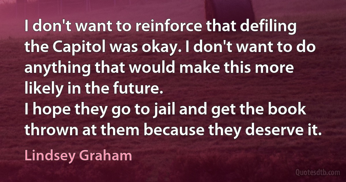 I don't want to reinforce that defiling the Capitol was okay. I don't want to do anything that would make this more likely in the future.
I hope they go to jail and get the book thrown at them because they deserve it. (Lindsey Graham)