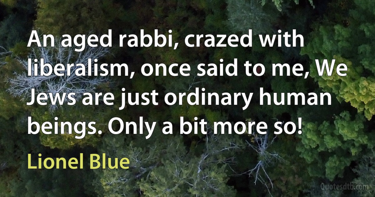 An aged rabbi, crazed with liberalism, once said to me, We Jews are just ordinary human beings. Only a bit more so! (Lionel Blue)