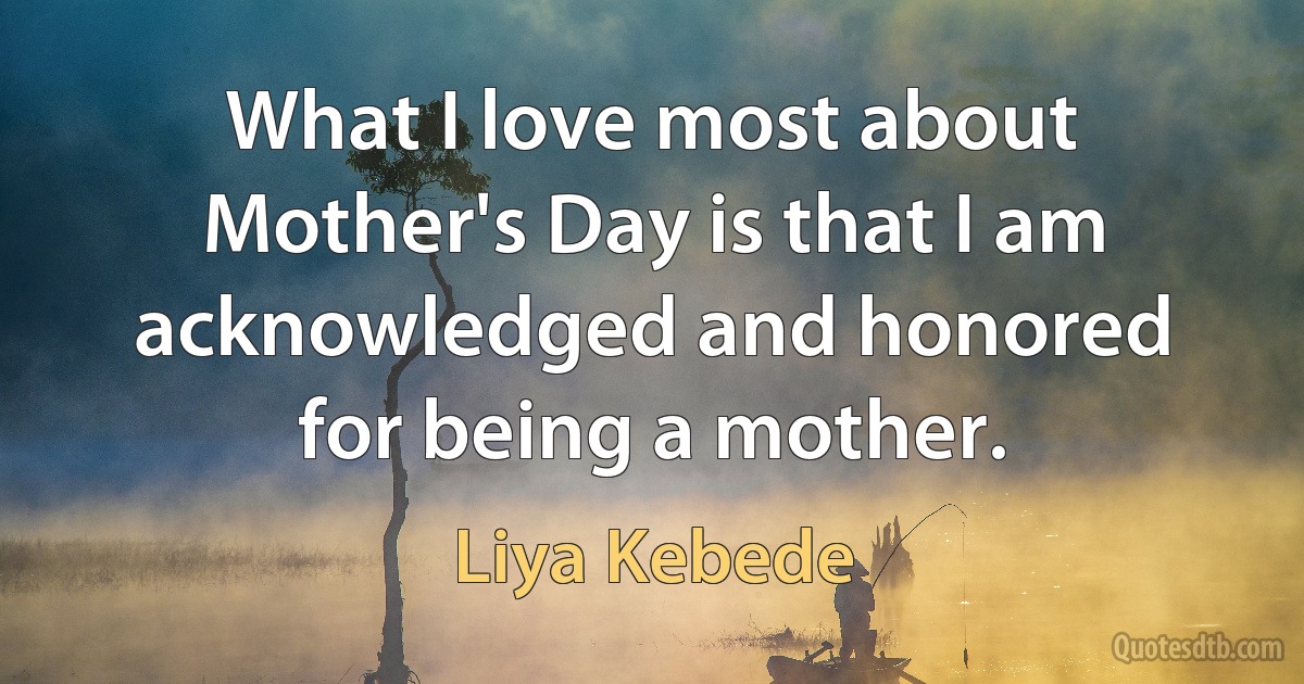 What I love most about Mother's Day is that I am acknowledged and honored for being a mother. (Liya Kebede)