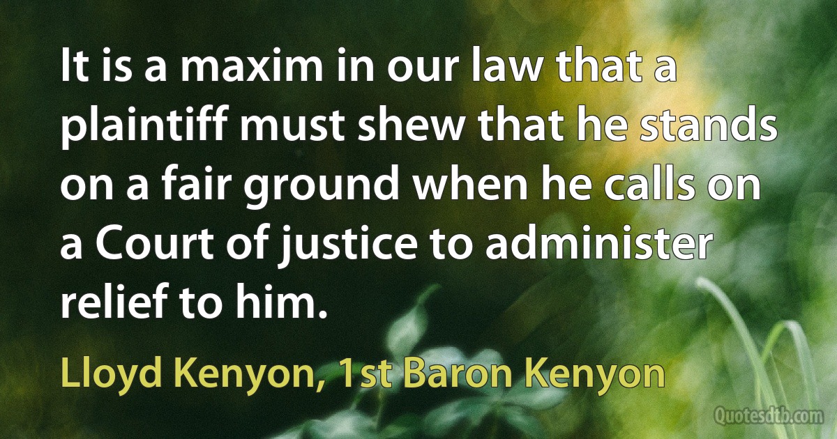 It is a maxim in our law that a plaintiff must shew that he stands on a fair ground when he calls on a Court of justice to administer relief to him. (Lloyd Kenyon, 1st Baron Kenyon)