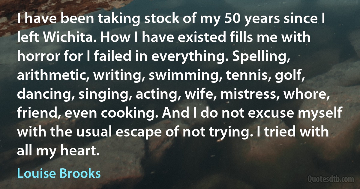 I have been taking stock of my 50 years since I left Wichita. How I have existed fills me with horror for I failed in everything. Spelling, arithmetic, writing, swimming, tennis, golf, dancing, singing, acting, wife, mistress, whore, friend, even cooking. And I do not excuse myself with the usual escape of not trying. I tried with all my heart. (Louise Brooks)