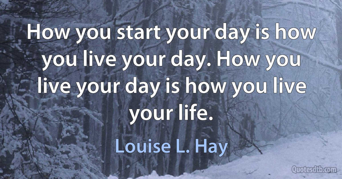 How you start your day is how you live your day. How you live your day is how you live your life. (Louise L. Hay)