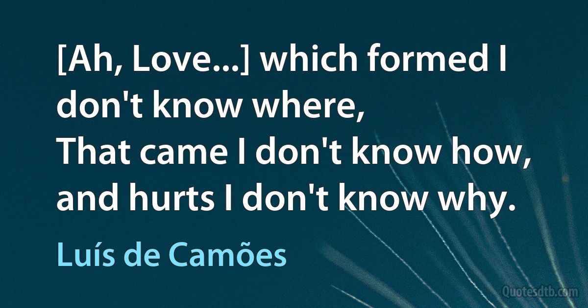 [Ah, Love...] which formed I don't know where,
That came I don't know how, and hurts I don't know why. (Luís de Camões)