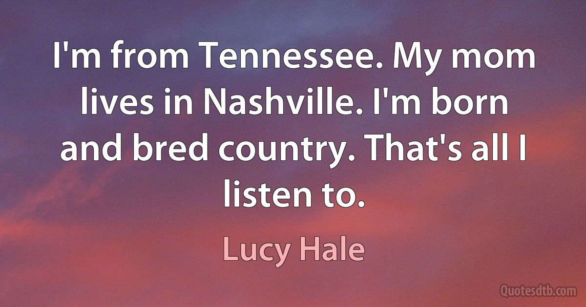 I'm from Tennessee. My mom lives in Nashville. I'm born and bred country. That's all I listen to. (Lucy Hale)