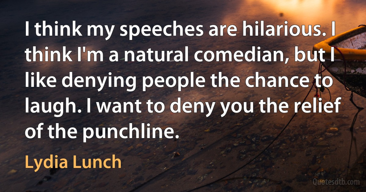 I think my speeches are hilarious. I think I'm a natural comedian, but I like denying people the chance to laugh. I want to deny you the relief of the punchline. (Lydia Lunch)