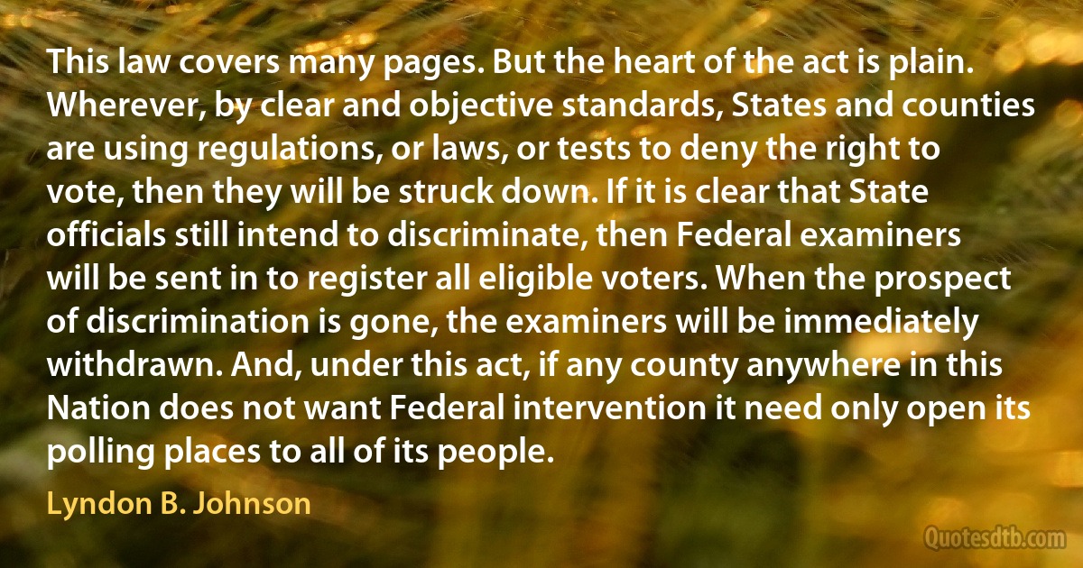 This law covers many pages. But the heart of the act is plain. Wherever, by clear and objective standards, States and counties are using regulations, or laws, or tests to deny the right to vote, then they will be struck down. If it is clear that State officials still intend to discriminate, then Federal examiners will be sent in to register all eligible voters. When the prospect of discrimination is gone, the examiners will be immediately withdrawn. And, under this act, if any county anywhere in this Nation does not want Federal intervention it need only open its polling places to all of its people. (Lyndon B. Johnson)