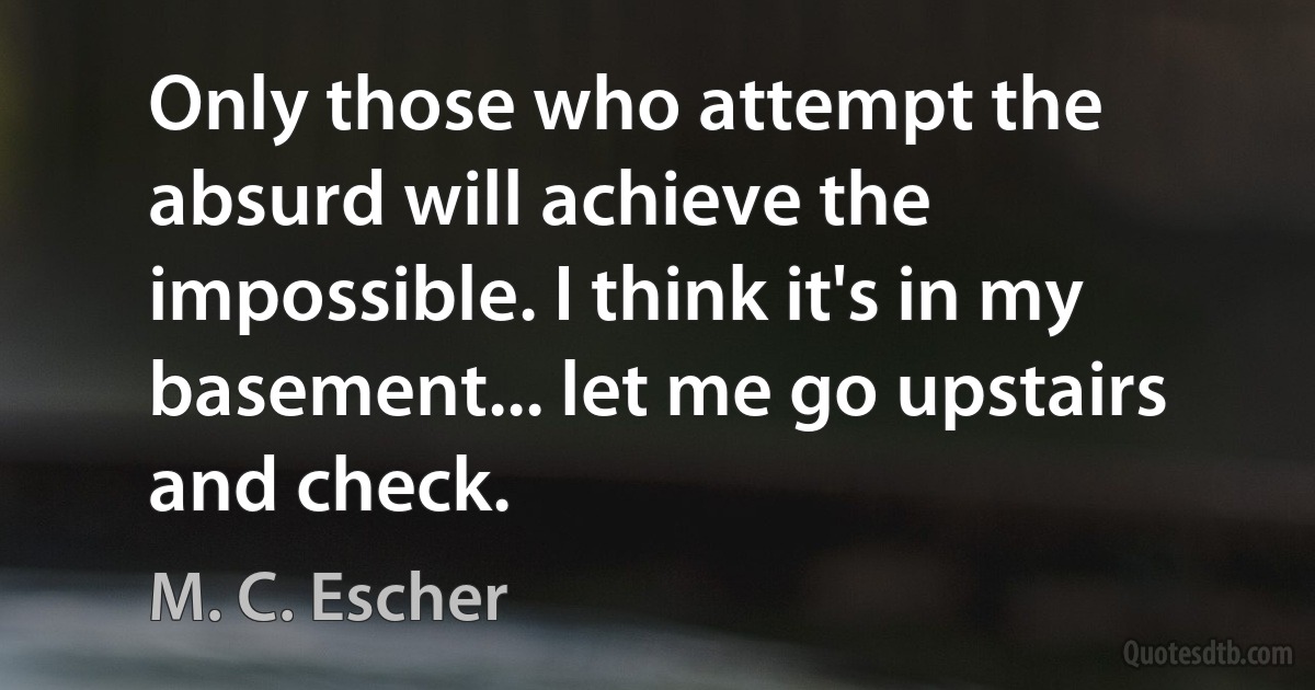 Only those who attempt the absurd will achieve the impossible. I think it's in my basement... let me go upstairs and check. (M. C. Escher)