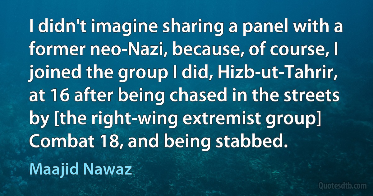 I didn't imagine sharing a panel with a former neo-Nazi, because, of course, I joined the group I did, Hizb-ut-Tahrir, at 16 after being chased in the streets by [the right-wing extremist group] Combat 18, and being stabbed. (Maajid Nawaz)