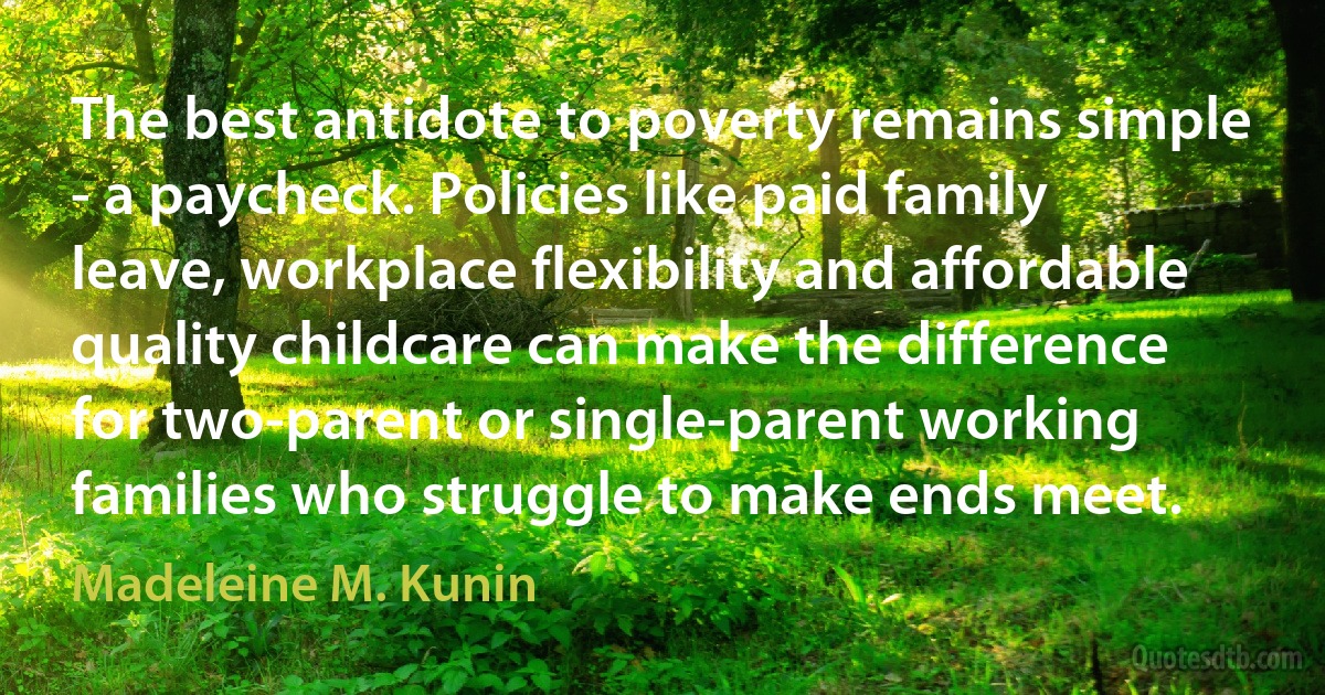 The best antidote to poverty remains simple - a paycheck. Policies like paid family leave, workplace flexibility and affordable quality childcare can make the difference for two-parent or single-parent working families who struggle to make ends meet. (Madeleine M. Kunin)