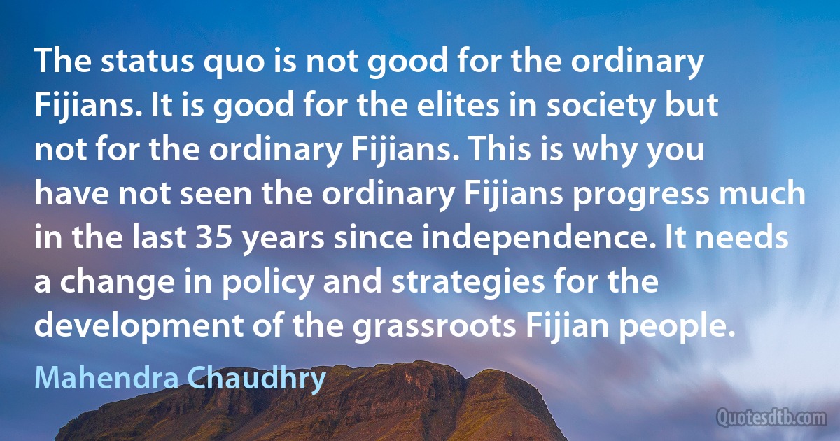 The status quo is not good for the ordinary Fijians. It is good for the elites in society but not for the ordinary Fijians. This is why you have not seen the ordinary Fijians progress much in the last 35 years since independence. It needs a change in policy and strategies for the development of the grassroots Fijian people. (Mahendra Chaudhry)